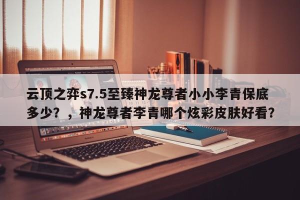 云顶之弈s7.5至臻神龙尊者小小李青保底多少？，神龙尊者李青哪个炫彩皮肤好看？-第1张图片-梵四游戏网