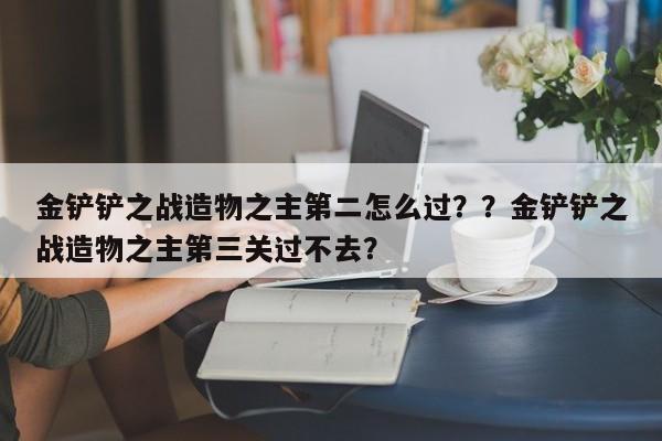 金铲铲之战造物之主第二怎么过？？金铲铲之战造物之主第三关过不去？-第2张图片-梵四游戏网