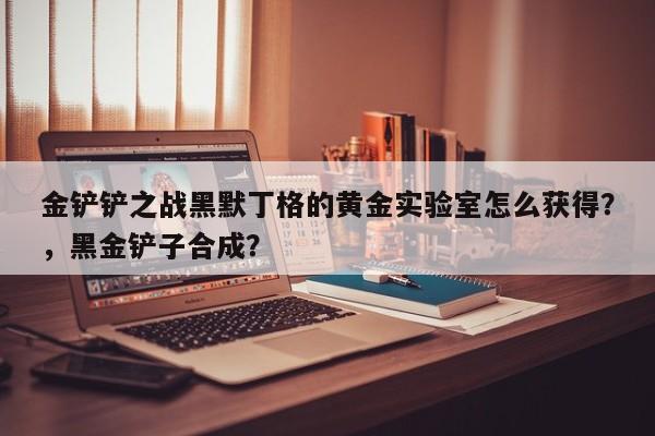 金铲铲之战黑默丁格的黄金实验室怎么获得？，黑金铲子合成？-第3张图片-梵四游戏网
