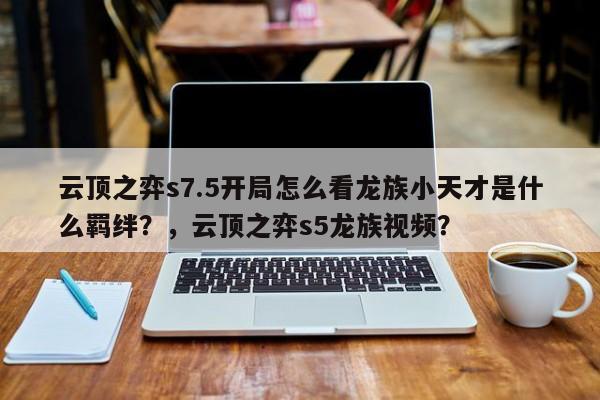 云顶之弈s7.5开局怎么看龙族小天才是什么羁绊？，云顶之弈s5龙族视频？-第3张图片-梵四游戏网