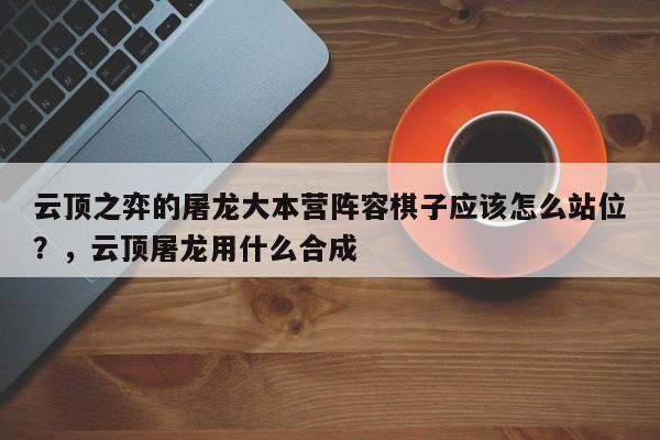 云顶之弈的屠龙大本营阵容棋子应该怎么站位？，云顶屠龙用什么合成-第1张图片-梵四游戏网