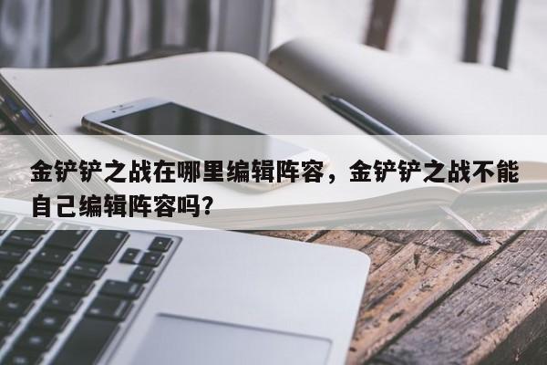 金铲铲之战在哪里编辑阵容，金铲铲之战不能自己编辑阵容吗？-第1张图片-梵四游戏网