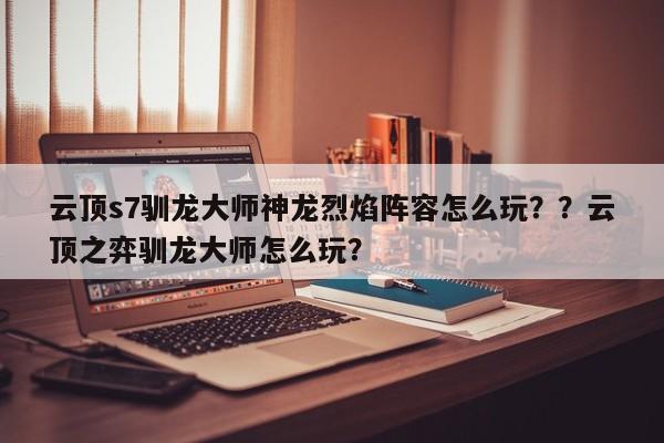 云顶s7驯龙大师神龙烈焰阵容怎么玩？？云顶之弈驯龙大师怎么玩？-第3张图片-梵四游戏网