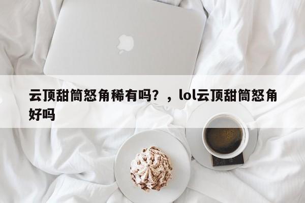 云顶甜筒怒角稀有吗？，lol云顶甜筒怒角好吗-第1张图片-梵四游戏网