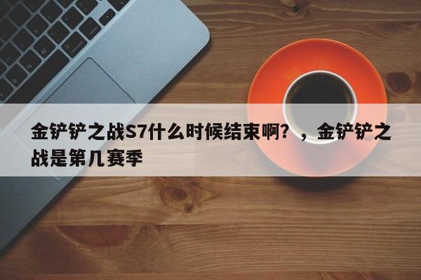 金铲铲之战S7什么时候结束啊？，金铲铲之战是第几赛季-第1张图片-梵四游戏网