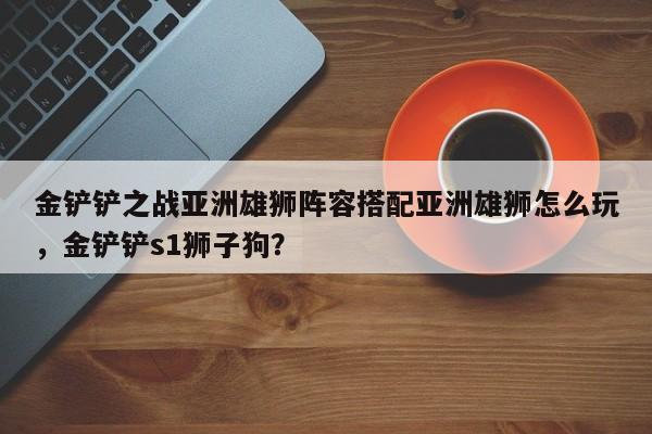 金铲铲之战亚洲雄狮阵容搭配亚洲雄狮怎么玩，金铲铲s1狮子狗？-第3张图片-梵四游戏网