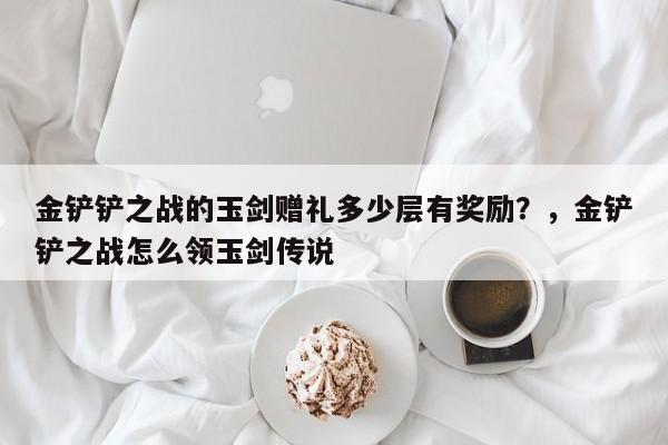 金铲铲之战的玉剑赠礼多少层有奖励？，金铲铲之战怎么领玉剑传说-第2张图片-梵四游戏网