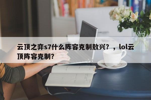 云顶之弈s7什么阵容克制敖兴？，lol云顶阵容克制？-第2张图片-梵四游戏网
