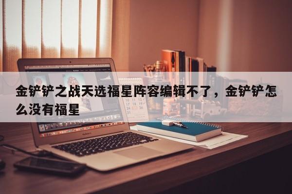金铲铲之战天选福星阵容编辑不了，金铲铲怎么没有福星-第3张图片-梵四游戏网