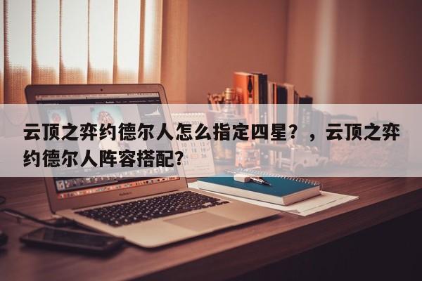 云顶之弈约德尔人怎么指定四星？，云顶之弈约德尔人阵容搭配？-第1张图片-梵四游戏网