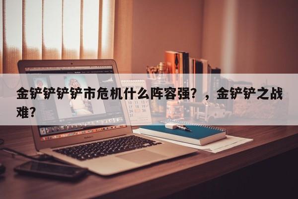 金铲铲铲铲市危机什么阵容强？，金铲铲之战难？-第3张图片-梵四游戏网