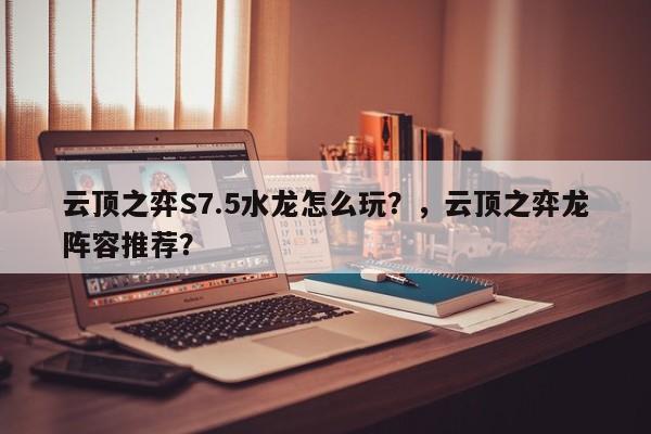 云顶之弈S7.5水龙怎么玩？，云顶之弈龙阵容推荐？-第2张图片-梵四游戏网