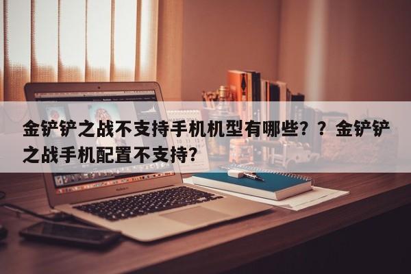 金铲铲之战不支持手机机型有哪些？？金铲铲之战手机配置不支持？-第3张图片-梵四游戏网