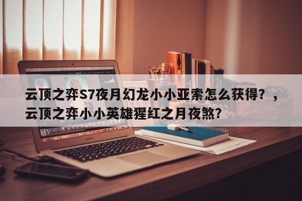 云顶之弈S7夜月幻龙小小亚索怎么获得？，云顶之弈小小英雄猩红之月夜煞？-第1张图片-梵四游戏网