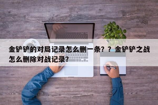 金铲铲的对局记录怎么删一条？？金铲铲之战怎么删除对战记录？-第1张图片-梵四游戏网
