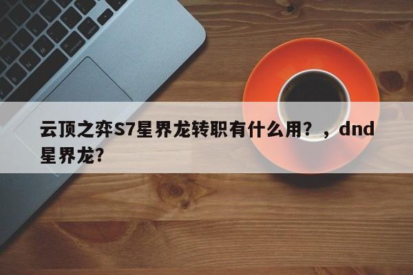 云顶之弈S7星界龙转职有什么用？，dnd星界龙？-第2张图片-梵四游戏网