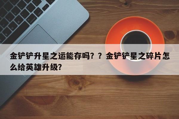 金铲铲升星之运能存吗？？金铲铲星之碎片怎么给英雄升级？-第2张图片-梵四游戏网