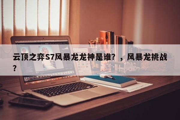云顶之弈S7风暴龙龙神是谁？，风暴龙挑战？-第1张图片-梵四游戏网
