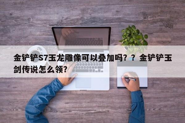 金铲铲S7玉龙雕像可以叠加吗？？金铲铲玉剑传说怎么领？-第3张图片-梵四游戏网