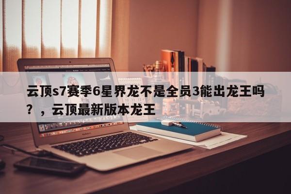 云顶s7赛季6星界龙不是全员3能出龙王吗？，云顶最新版本龙王-第2张图片-梵四游戏网