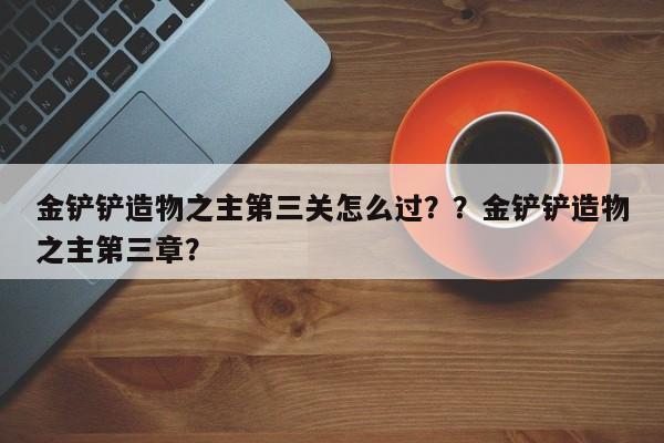 金铲铲造物之主第三关怎么过？？金铲铲造物之主第三章？-第1张图片-梵四游戏网