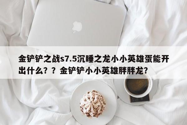 金铲铲之战s7.5沉睡之龙小小英雄蛋能开出什么？？金铲铲小小英雄胖胖龙？-第2张图片-梵四游戏网