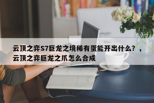 云顶之弈S7巨龙之境稀有蛋能开出什么？，云顶之弈巨龙之爪怎么合成-第1张图片-梵四游戏网
