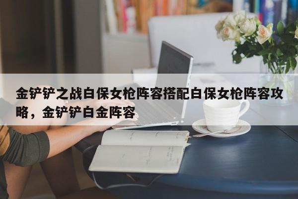 金铲铲之战白保女枪阵容搭配白保女枪阵容攻略，金铲铲白金阵容-第1张图片-梵四游戏网