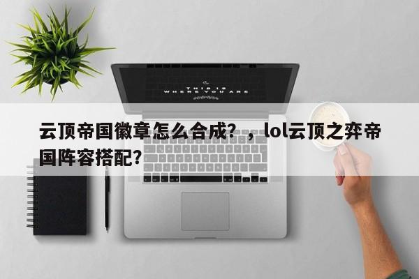 云顶帝国徽章怎么合成？，lol云顶之弈帝国阵容搭配？-第1张图片-梵四游戏网