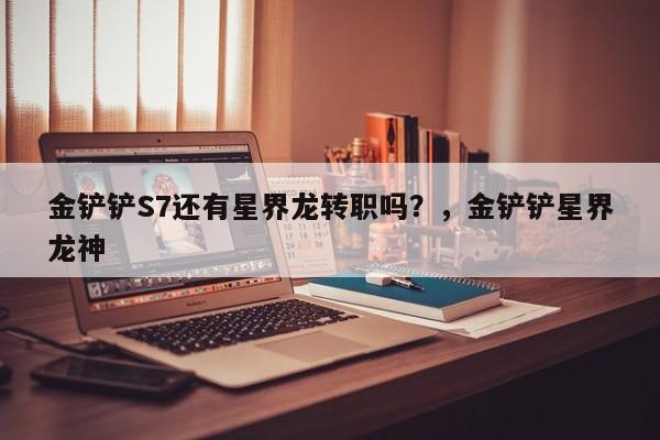 金铲铲S7还有星界龙转职吗？，金铲铲星界龙神-第3张图片-梵四游戏网