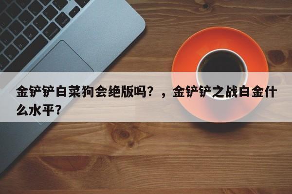 金铲铲白菜狗会绝版吗？，金铲铲之战白金什么水平？-第1张图片-梵四游戏网