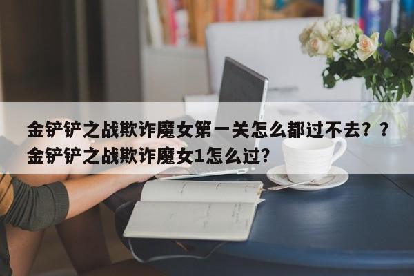 金铲铲之战欺诈魔女第一关怎么都过不去？？金铲铲之战欺诈魔女1怎么过？-第1张图片-梵四游戏网
