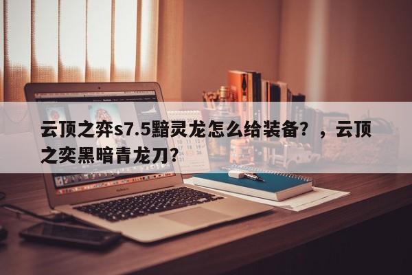 云顶之弈s7.5黯灵龙怎么给装备？，云顶之奕黑暗青龙刀？-第2张图片-梵四游戏网