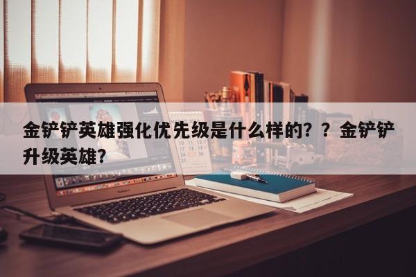 金铲铲英雄强化优先级是什么样的？？金铲铲升级英雄？-第3张图片-梵四游戏网