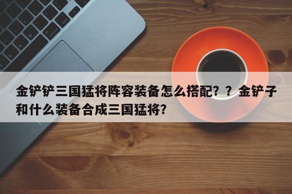 金铲铲三国猛将阵容装备怎么搭配？？金铲子和什么装备合成三国猛将？-第2张图片-梵四游戏网