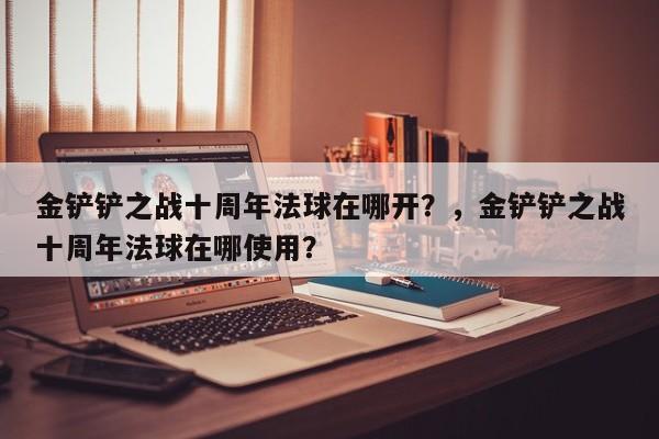 金铲铲之战十周年法球在哪开？，金铲铲之战十周年法球在哪使用？-第3张图片-梵四游戏网
