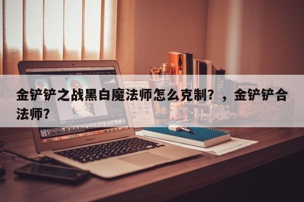 金铲铲之战黑白魔法师怎么克制？，金铲铲合法师？-第3张图片-梵四游戏网