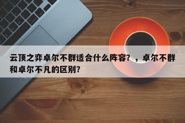 云顶之弈卓尔不群适合什么阵容？，卓尔不群和卓尔不凡的区别？-第3张图片-梵四游戏网