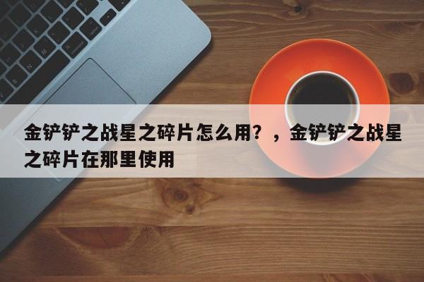 金铲铲之战星之碎片怎么用？，金铲铲之战星之碎片在那里使用-第2张图片-梵四游戏网