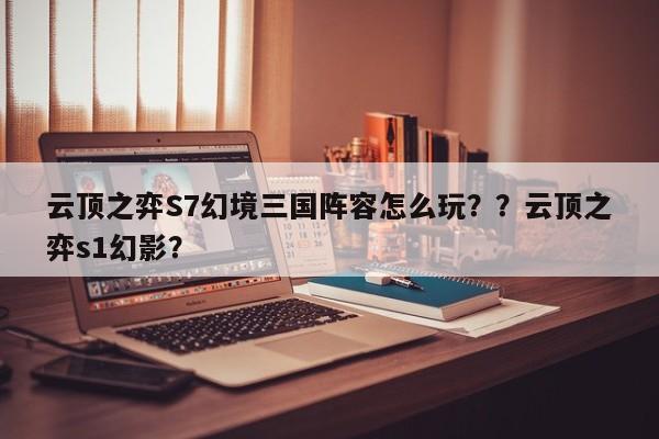 云顶之弈S7幻境三国阵容怎么玩？？云顶之弈s1幻影？-第1张图片-梵四游戏网
