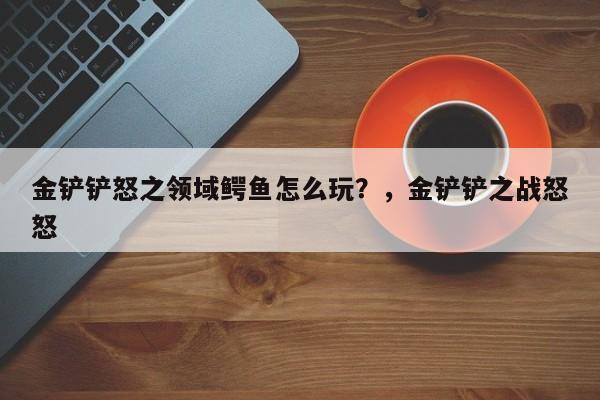 金铲铲怒之领域鳄鱼怎么玩？，金铲铲之战怒怒-第1张图片-梵四游戏网