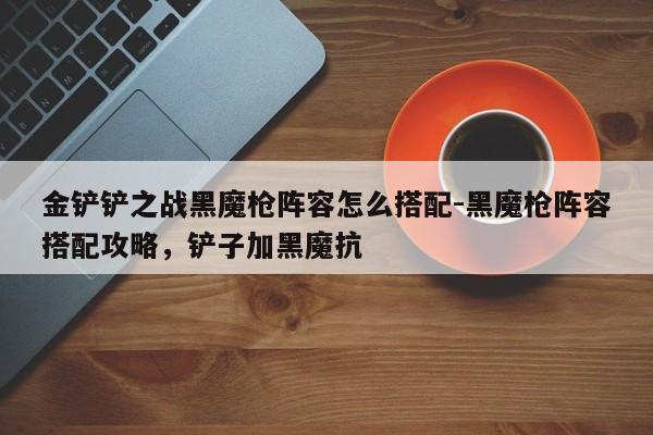金铲铲之战黑魔枪阵容怎么搭配-黑魔枪阵容搭配攻略，铲子加黑魔抗-第1张图片-梵四游戏网