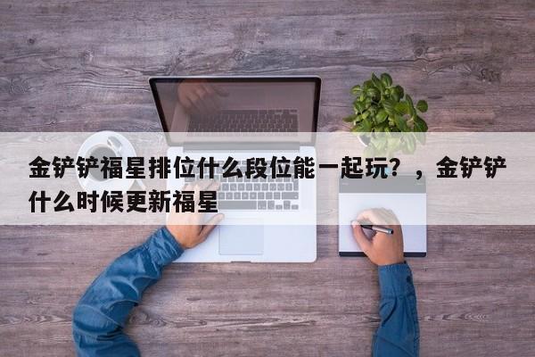 金铲铲福星排位什么段位能一起玩？，金铲铲什么时候更新福星-第2张图片-梵四游戏网