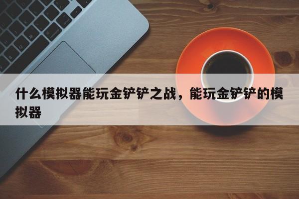 什么模拟器能玩金铲铲之战，能玩金铲铲的模拟器-第1张图片-梵四游戏网