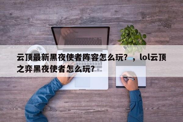 云顶最新黑夜使者阵容怎么玩？，lol云顶之弈黑夜使者怎么玩？-第2张图片-梵四游戏网