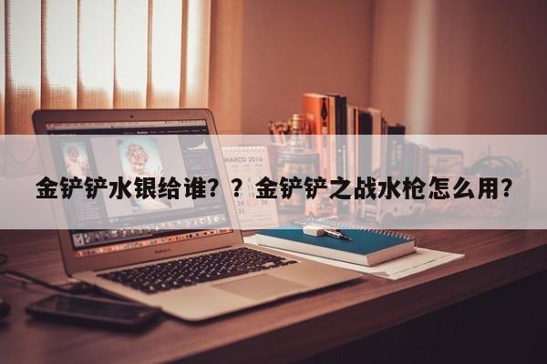 金铲铲水银给谁？？金铲铲之战水枪怎么用？-第2张图片-梵四游戏网