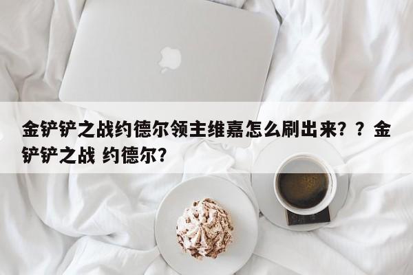 金铲铲之战约德尔领主维嘉怎么刷出来？？金铲铲之战 约德尔？-第1张图片-梵四游戏网