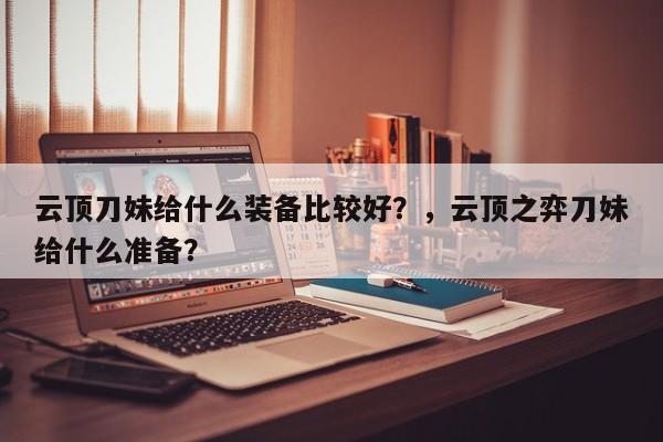 云顶刀妹给什么装备比较好？，云顶之弈刀妹给什么准备？-第1张图片-梵四游戏网