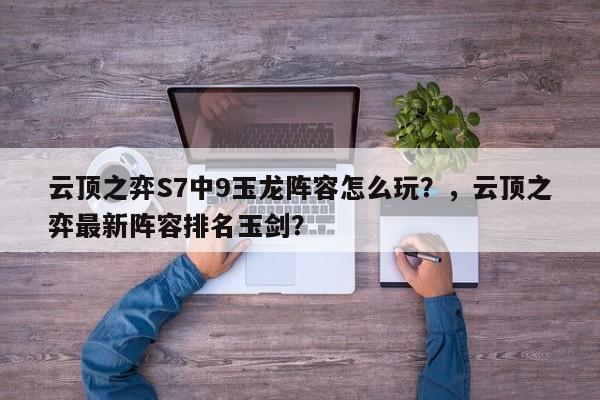 云顶之弈S7中9玉龙阵容怎么玩？，云顶之弈最新阵容排名玉剑？-第1张图片-梵四游戏网