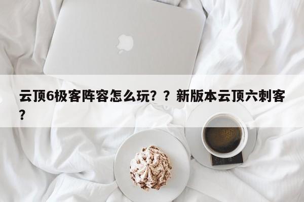 云顶6极客阵容怎么玩？？新版本云顶六刺客？-第1张图片-梵四游戏网